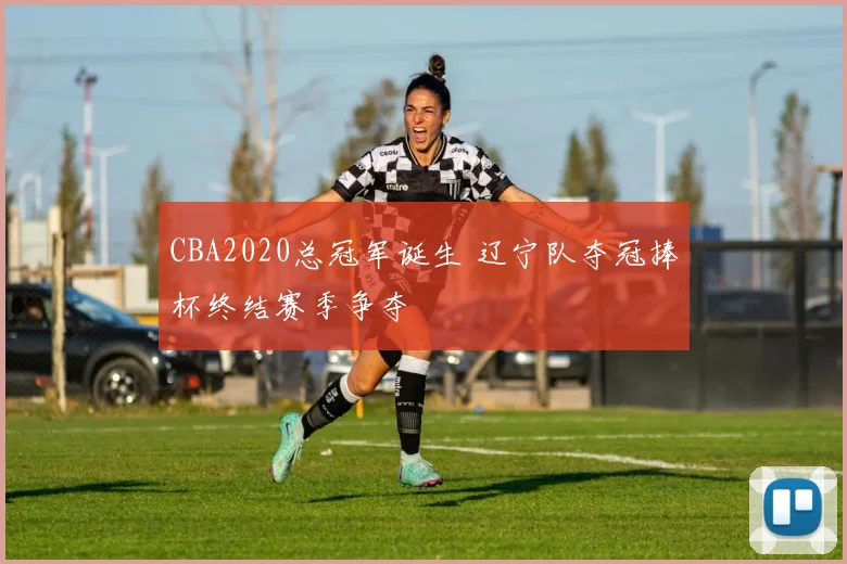 CBA2020总冠军诞生 辽宁队夺冠捧杯终结赛季争夺