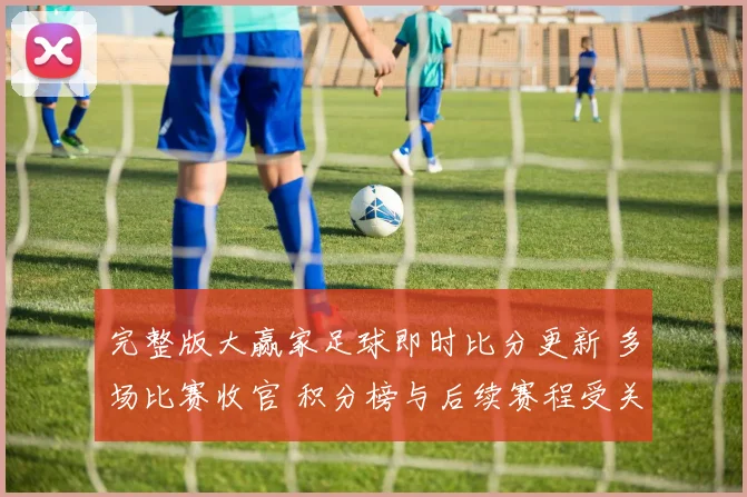 完整版大赢家足球即时比分更新 多场比赛收官 积分榜与后续赛程受关注