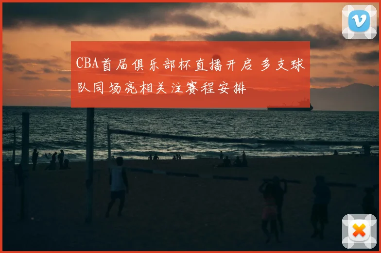 CBA首届俱乐部杯直播开启 多支球队同场亮相关注赛程安排