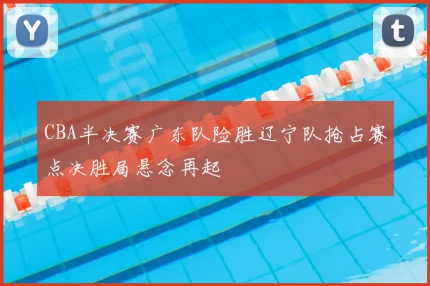 CBA半决赛广东队险胜辽宁队抢占赛点决胜局悬念再起