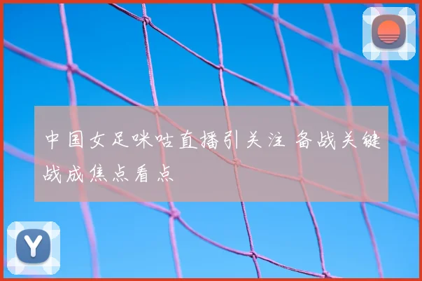 中国女足咪咕直播引关注 备战关键战成焦点看点