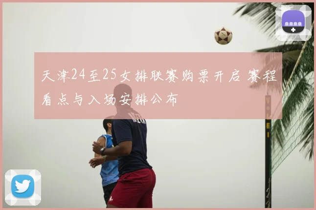 天津24至25女排联赛购票开启 赛程看点与入场安排公布