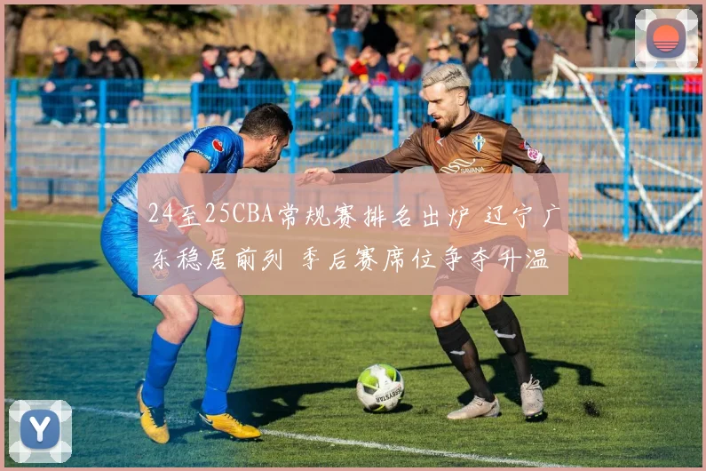 24至25CBA常规赛排名出炉 辽宁广东稳居前列 季后赛席位争夺升温