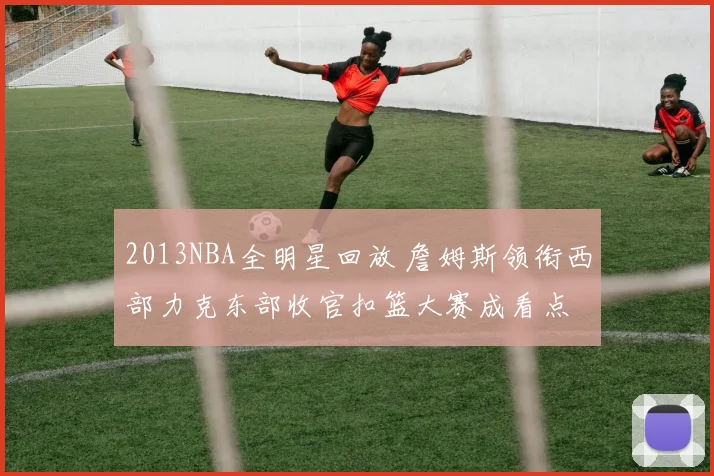 2013NBA全明星回放 詹姆斯领衔西部力克东部收官扣篮大赛成看点