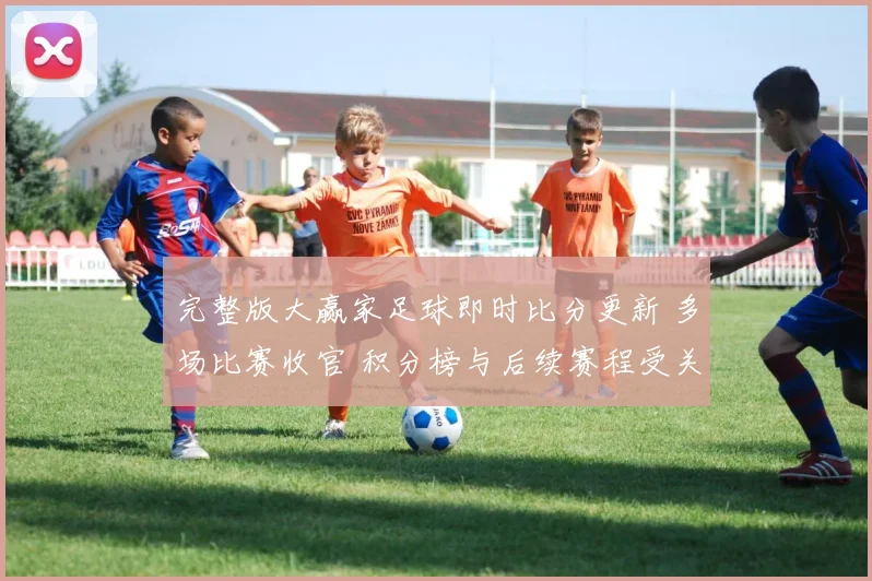 完整版大赢家足球即时比分更新 多场比赛收官 积分榜与后续赛程受关注