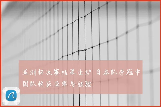亚洲杯决赛结果出炉 日本队夺冠中国队收获亚军与经验