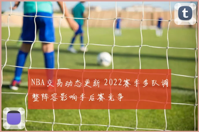 NBA交易动态更新 2022赛季多队调整阵容影响季后赛竞争