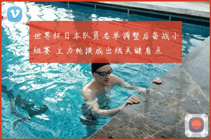 世界杯日本队员名单调整后备战小组赛 主力轮换成出线关键看点