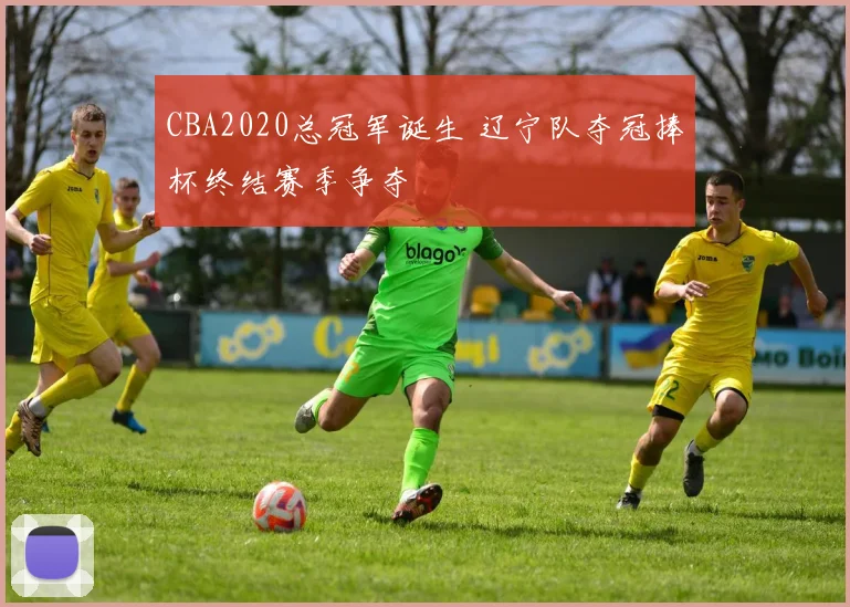 CBA2020总冠军诞生 辽宁队夺冠捧杯终结赛季争夺
