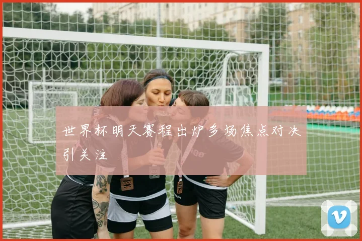 世界杯明天赛程出炉多场焦点对决引关注