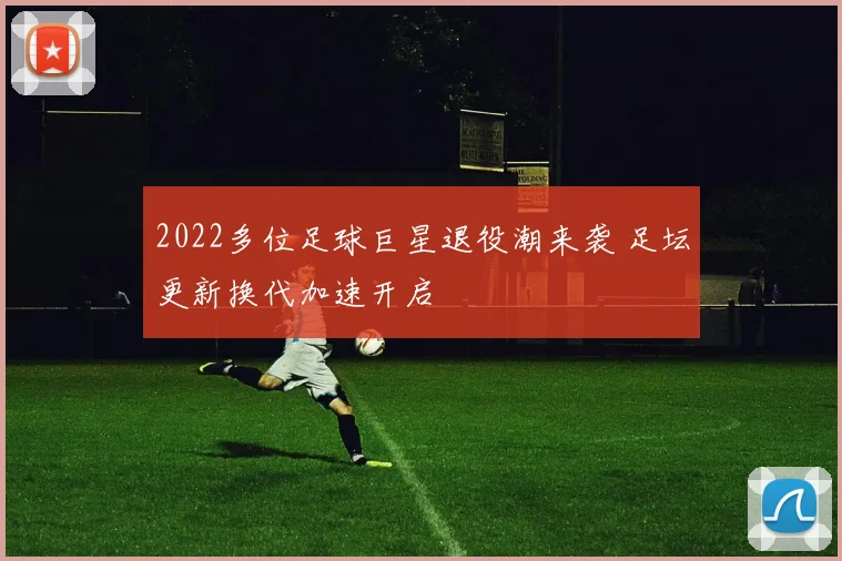 2022多位足球巨星退役潮来袭 足坛更新换代加速开启