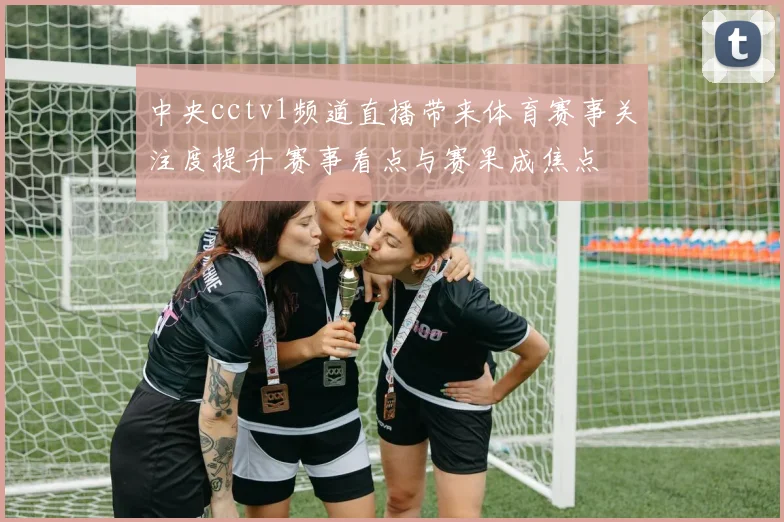 中央cctv1频道直播带来体育赛事关注度提升 赛事看点与赛果成焦点