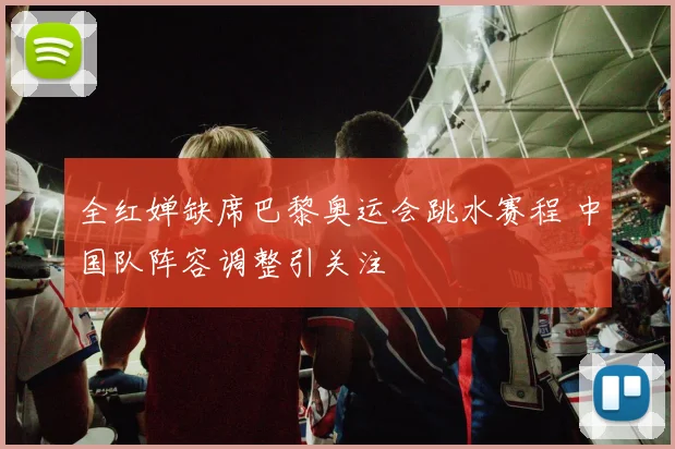 全红婵缺席巴黎奥运会跳水赛程 中国队阵容调整引关注