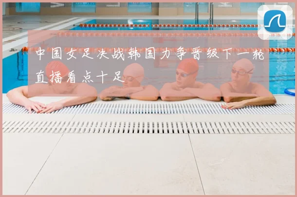中国女足决战韩国力争晋级下一轮直播看点十足