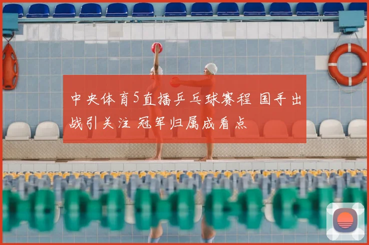 中央体育5直播乒乓球赛程 国手出战引关注 冠军归属成看点