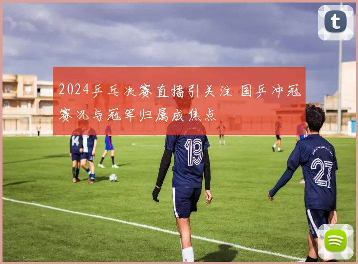 2024乒乓决赛直播引关注 国乒冲冠赛况与冠军归属成焦点