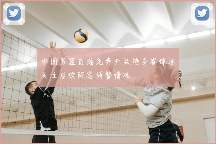 中国男篮直播免费开放热身赛球迷关注后续阵容调整情况