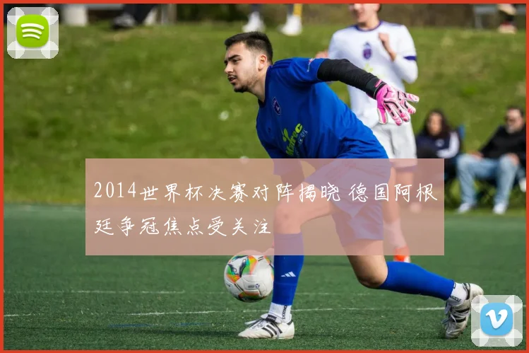 2014世界杯决赛对阵揭晓 德国阿根廷争冠焦点受关注