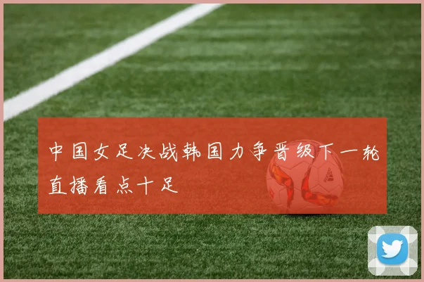 中国女足决战韩国力争晋级下一轮直播看点十足