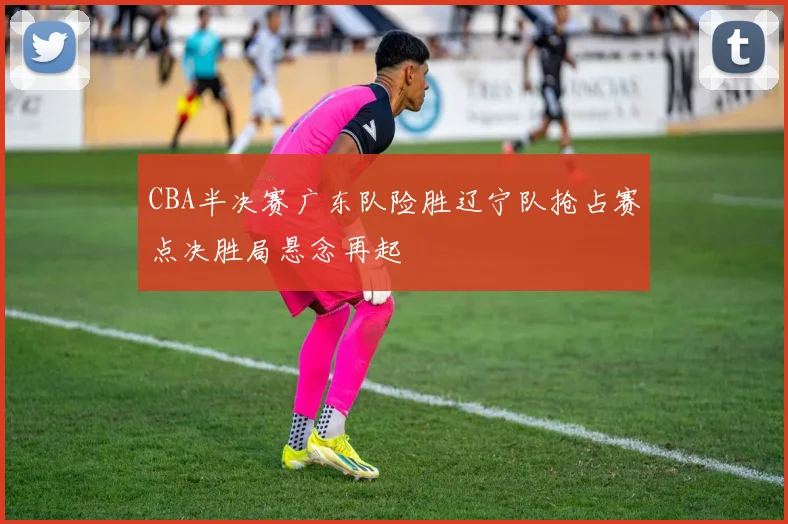 CBA半决赛广东队险胜辽宁队抢占赛点决胜局悬念再起