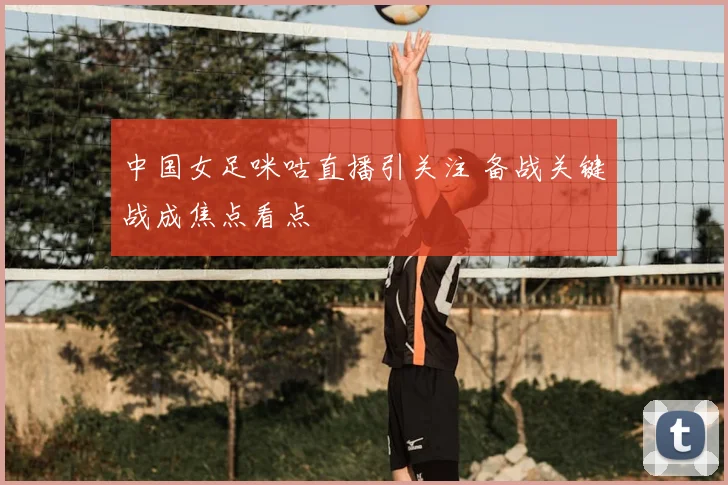 中国女足咪咕直播引关注 备战关键战成焦点看点