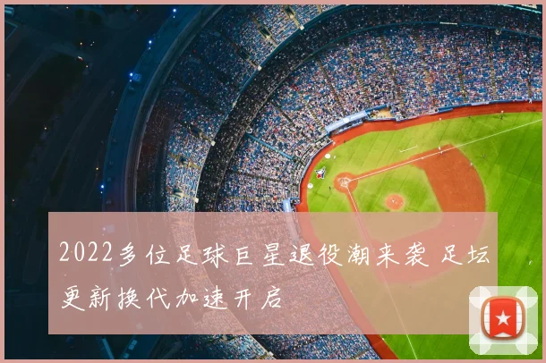 2022多位足球巨星退役潮来袭 足坛更新换代加速开启