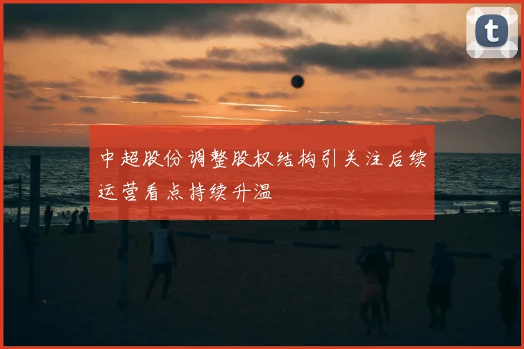 中超股份调整股权结构引关注后续运营看点持续升温