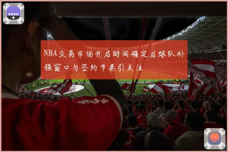 NBA交易市场开启时间确定后球队补强窗口与签约节奏引关注
