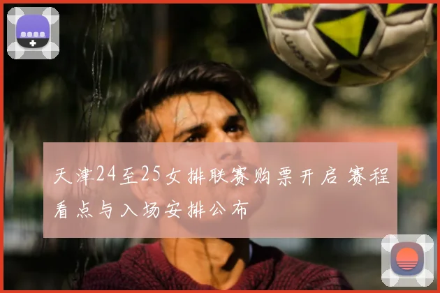 天津24至25女排联赛购票开启 赛程看点与入场安排公布
