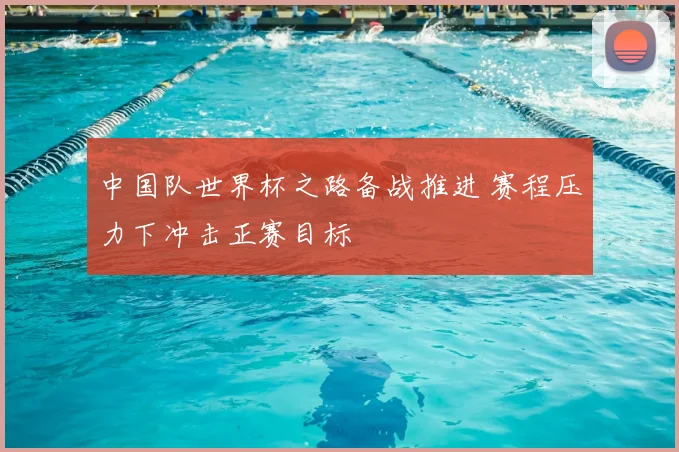 中国队世界杯之路备战推进 赛程压力下冲击正赛目标