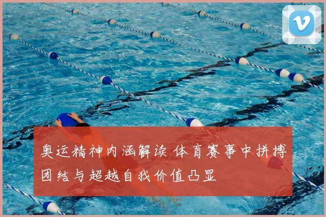 奥运精神内涵解读 体育赛事中拼搏团结与超越自我价值凸显