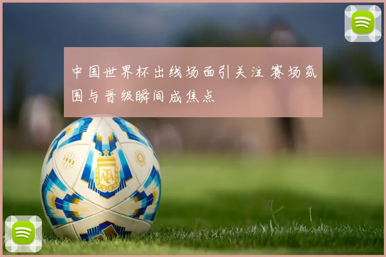 中国世界杯出线场面引关注 赛场氛围与晋级瞬间成焦点
