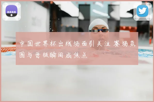 中国世界杯出线场面引关注 赛场氛围与晋级瞬间成焦点